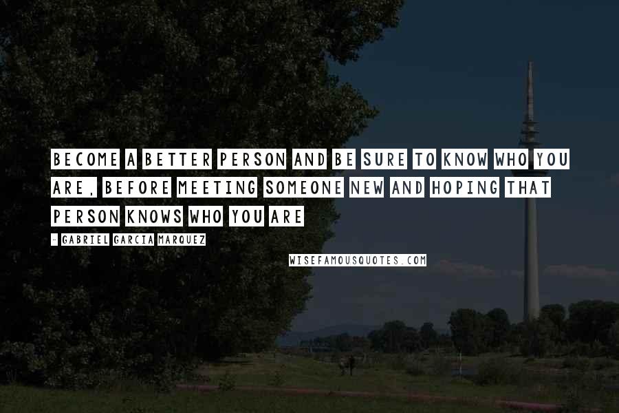 Gabriel Garcia Marquez Quotes: Become a better person and be sure to know who you are, before meeting someone new and hoping that person knows who you are