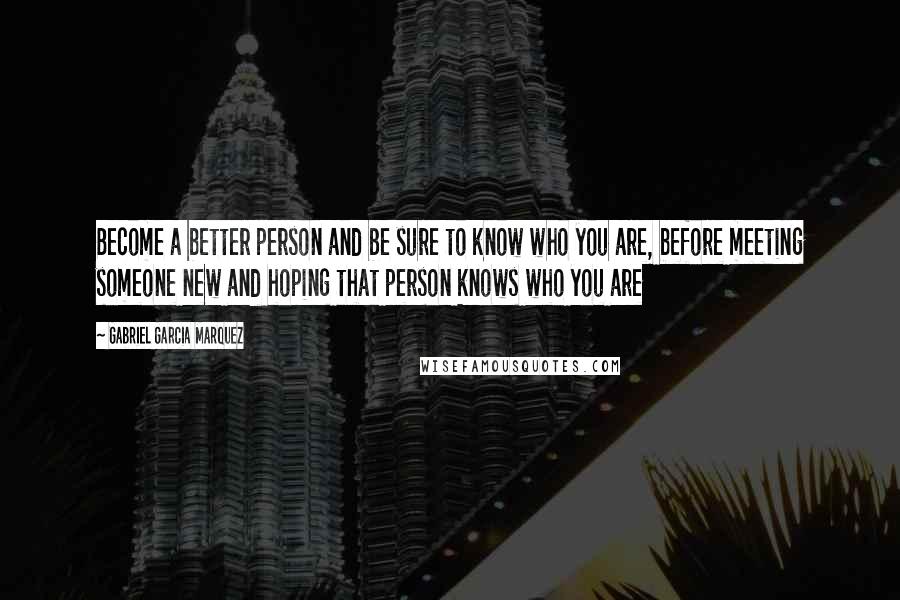 Gabriel Garcia Marquez Quotes: Become a better person and be sure to know who you are, before meeting someone new and hoping that person knows who you are