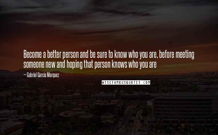 Gabriel Garcia Marquez Quotes: Become a better person and be sure to know who you are, before meeting someone new and hoping that person knows who you are