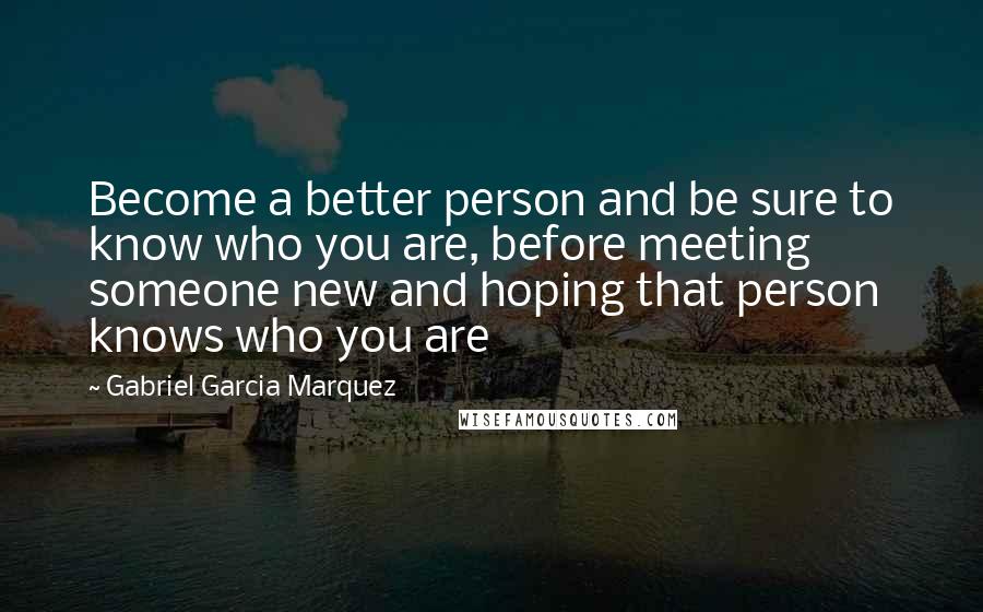 Gabriel Garcia Marquez Quotes: Become a better person and be sure to know who you are, before meeting someone new and hoping that person knows who you are