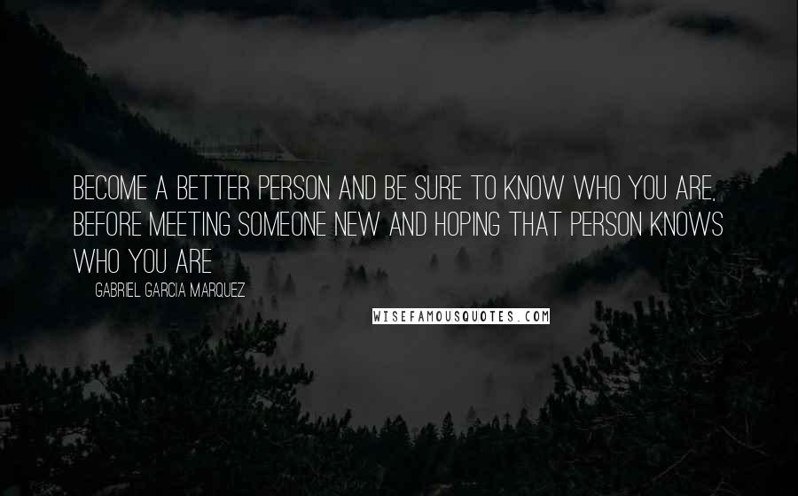 Gabriel Garcia Marquez Quotes: Become a better person and be sure to know who you are, before meeting someone new and hoping that person knows who you are