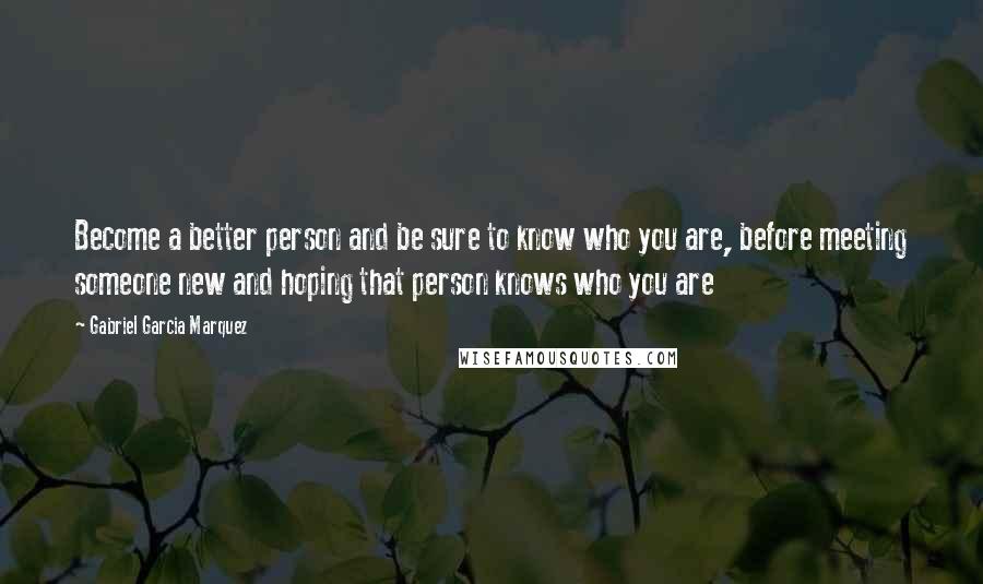 Gabriel Garcia Marquez Quotes: Become a better person and be sure to know who you are, before meeting someone new and hoping that person knows who you are