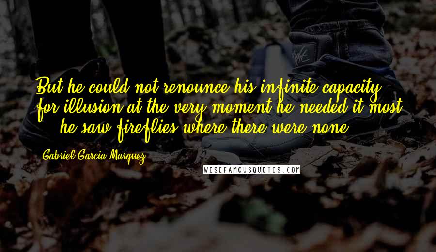 Gabriel Garcia Marquez Quotes: But he could not renounce his infinite capacity for illusion at the very moment he needed it most ... he saw fireflies where there were none.