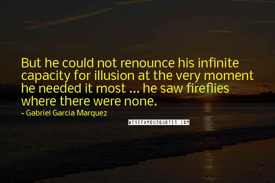 Gabriel Garcia Marquez Quotes: But he could not renounce his infinite capacity for illusion at the very moment he needed it most ... he saw fireflies where there were none.