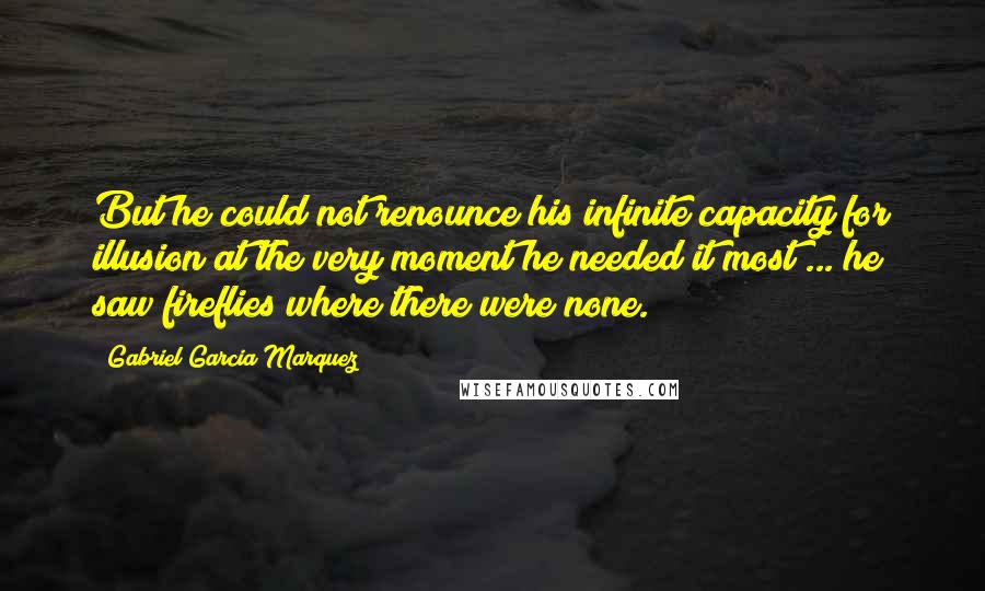 Gabriel Garcia Marquez Quotes: But he could not renounce his infinite capacity for illusion at the very moment he needed it most ... he saw fireflies where there were none.