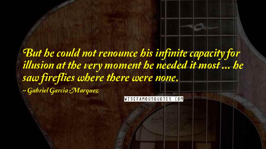 Gabriel Garcia Marquez Quotes: But he could not renounce his infinite capacity for illusion at the very moment he needed it most ... he saw fireflies where there were none.