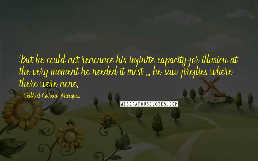 Gabriel Garcia Marquez Quotes: But he could not renounce his infinite capacity for illusion at the very moment he needed it most ... he saw fireflies where there were none.