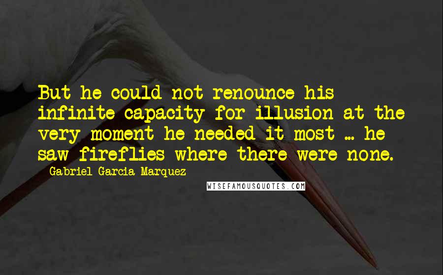 Gabriel Garcia Marquez Quotes: But he could not renounce his infinite capacity for illusion at the very moment he needed it most ... he saw fireflies where there were none.