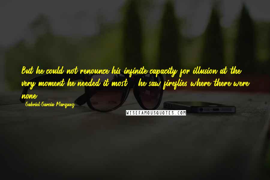 Gabriel Garcia Marquez Quotes: But he could not renounce his infinite capacity for illusion at the very moment he needed it most ... he saw fireflies where there were none.