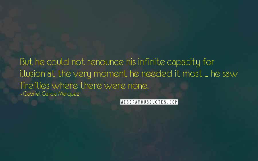 Gabriel Garcia Marquez Quotes: But he could not renounce his infinite capacity for illusion at the very moment he needed it most ... he saw fireflies where there were none.