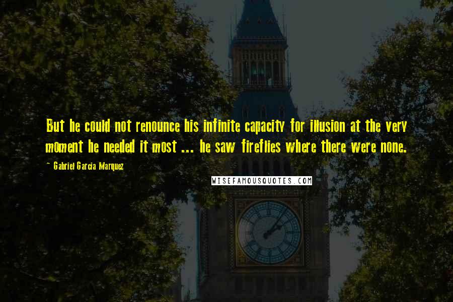Gabriel Garcia Marquez Quotes: But he could not renounce his infinite capacity for illusion at the very moment he needed it most ... he saw fireflies where there were none.