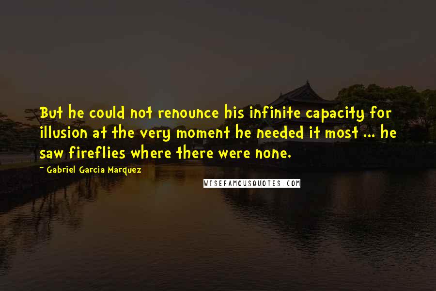 Gabriel Garcia Marquez Quotes: But he could not renounce his infinite capacity for illusion at the very moment he needed it most ... he saw fireflies where there were none.