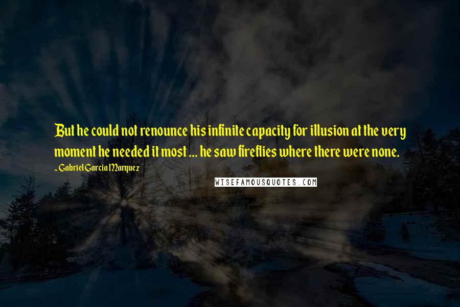 Gabriel Garcia Marquez Quotes: But he could not renounce his infinite capacity for illusion at the very moment he needed it most ... he saw fireflies where there were none.