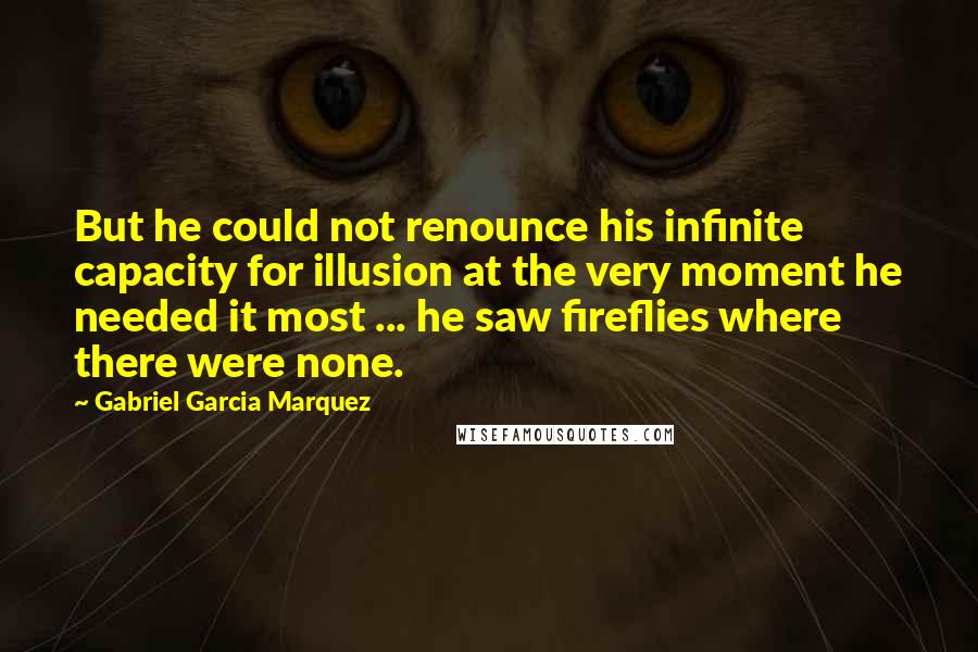 Gabriel Garcia Marquez Quotes: But he could not renounce his infinite capacity for illusion at the very moment he needed it most ... he saw fireflies where there were none.