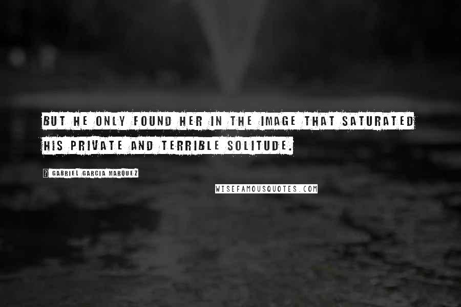 Gabriel Garcia Marquez Quotes: But he only found her in the image that saturated his private and terrible solitude.