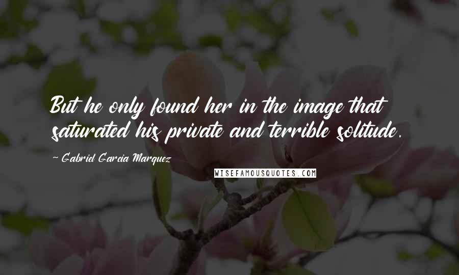 Gabriel Garcia Marquez Quotes: But he only found her in the image that saturated his private and terrible solitude.