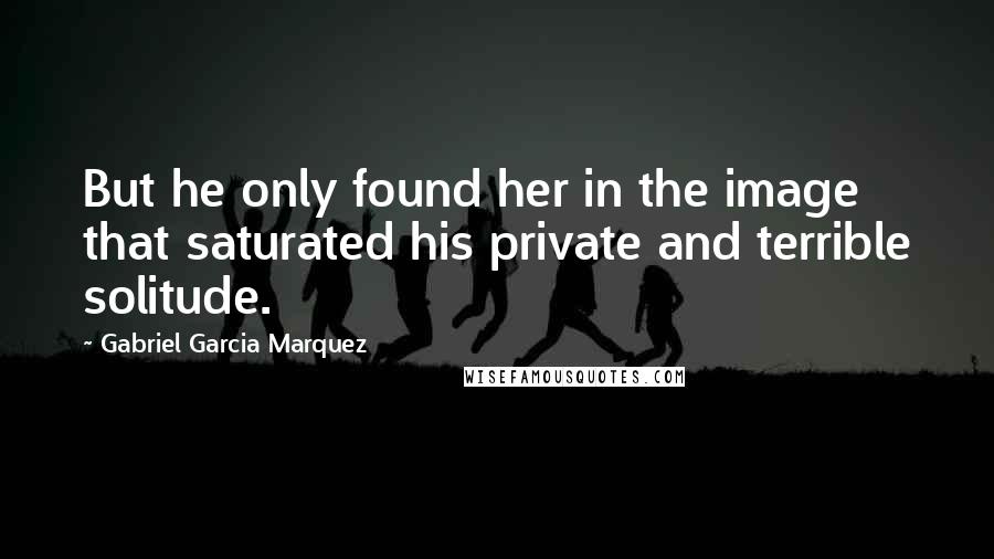 Gabriel Garcia Marquez Quotes: But he only found her in the image that saturated his private and terrible solitude.
