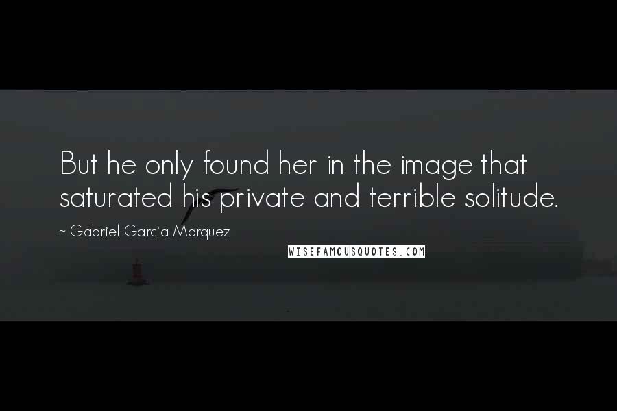 Gabriel Garcia Marquez Quotes: But he only found her in the image that saturated his private and terrible solitude.