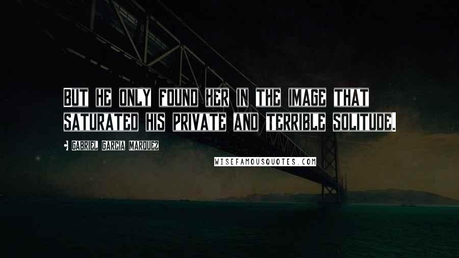 Gabriel Garcia Marquez Quotes: But he only found her in the image that saturated his private and terrible solitude.