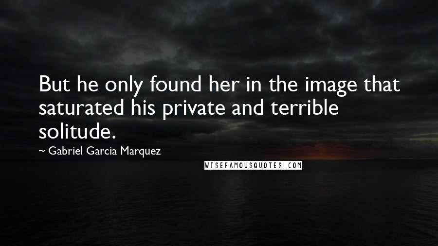 Gabriel Garcia Marquez Quotes: But he only found her in the image that saturated his private and terrible solitude.