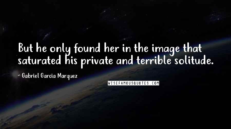 Gabriel Garcia Marquez Quotes: But he only found her in the image that saturated his private and terrible solitude.