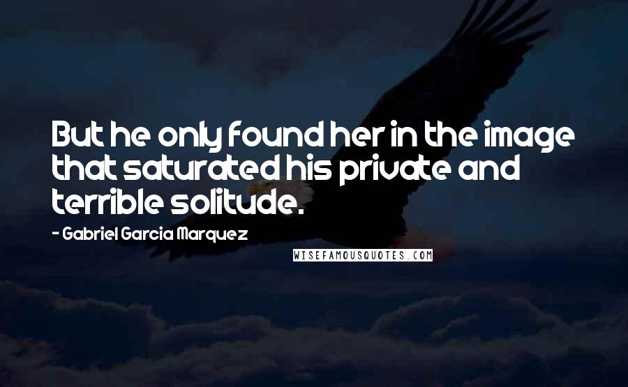 Gabriel Garcia Marquez Quotes: But he only found her in the image that saturated his private and terrible solitude.