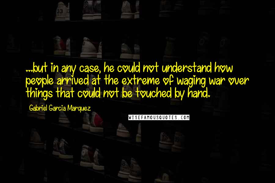 Gabriel Garcia Marquez Quotes: ...but in any case, he could not understand how people arrived at the extreme of waging war over things that could not be touched by hand.