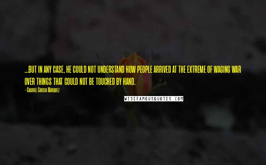 Gabriel Garcia Marquez Quotes: ...but in any case, he could not understand how people arrived at the extreme of waging war over things that could not be touched by hand.