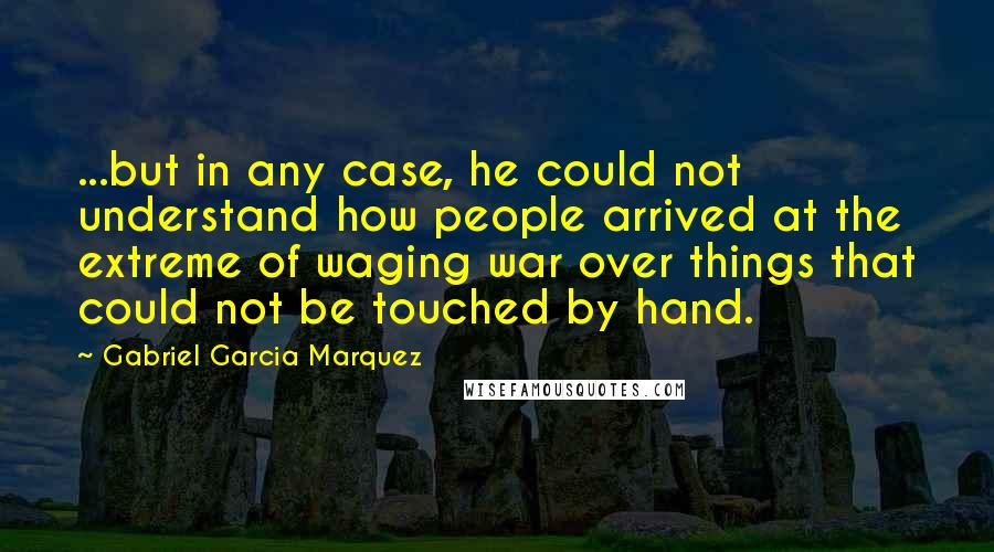 Gabriel Garcia Marquez Quotes: ...but in any case, he could not understand how people arrived at the extreme of waging war over things that could not be touched by hand.