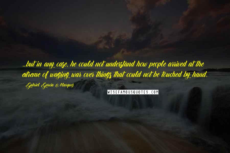 Gabriel Garcia Marquez Quotes: ...but in any case, he could not understand how people arrived at the extreme of waging war over things that could not be touched by hand.