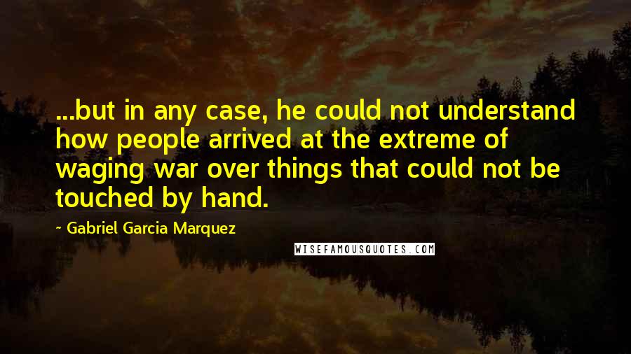 Gabriel Garcia Marquez Quotes: ...but in any case, he could not understand how people arrived at the extreme of waging war over things that could not be touched by hand.