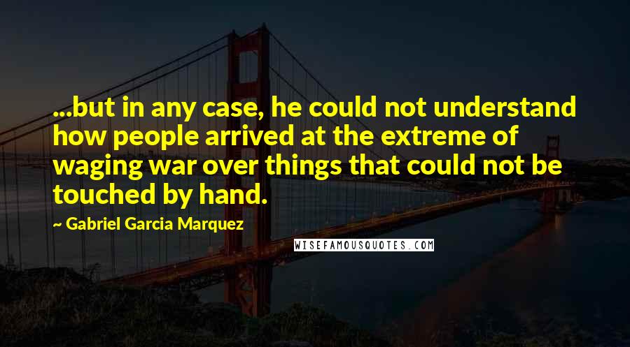 Gabriel Garcia Marquez Quotes: ...but in any case, he could not understand how people arrived at the extreme of waging war over things that could not be touched by hand.