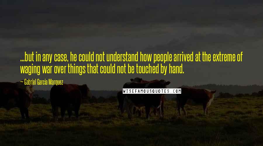 Gabriel Garcia Marquez Quotes: ...but in any case, he could not understand how people arrived at the extreme of waging war over things that could not be touched by hand.