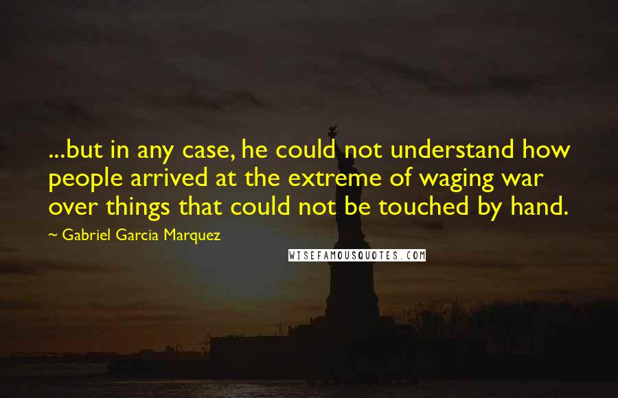 Gabriel Garcia Marquez Quotes: ...but in any case, he could not understand how people arrived at the extreme of waging war over things that could not be touched by hand.