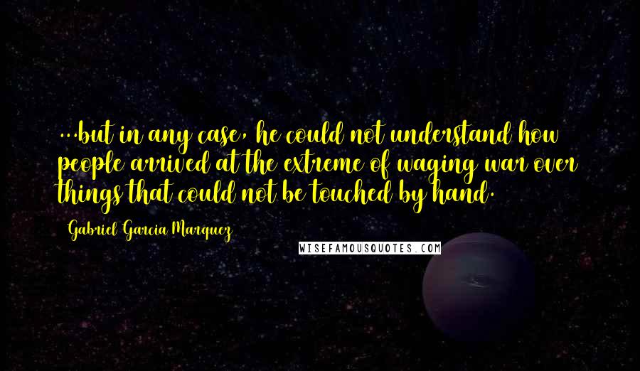 Gabriel Garcia Marquez Quotes: ...but in any case, he could not understand how people arrived at the extreme of waging war over things that could not be touched by hand.