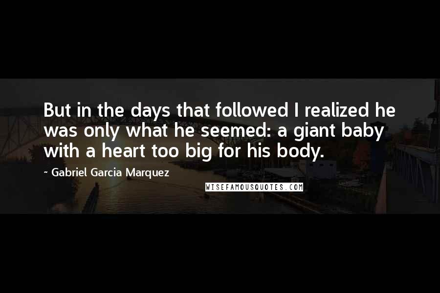 Gabriel Garcia Marquez Quotes: But in the days that followed I realized he was only what he seemed: a giant baby with a heart too big for his body.