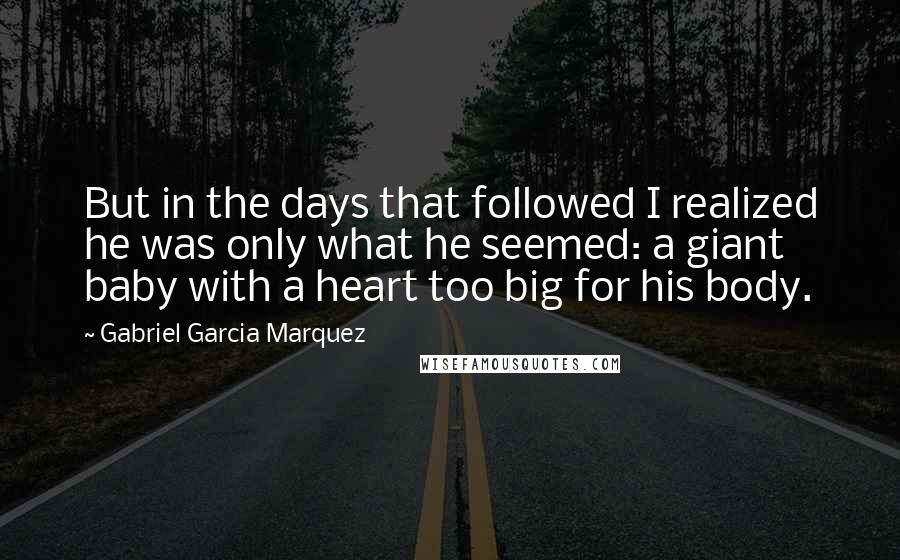 Gabriel Garcia Marquez Quotes: But in the days that followed I realized he was only what he seemed: a giant baby with a heart too big for his body.