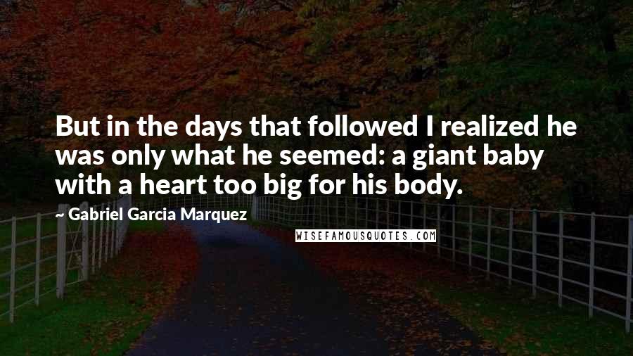 Gabriel Garcia Marquez Quotes: But in the days that followed I realized he was only what he seemed: a giant baby with a heart too big for his body.