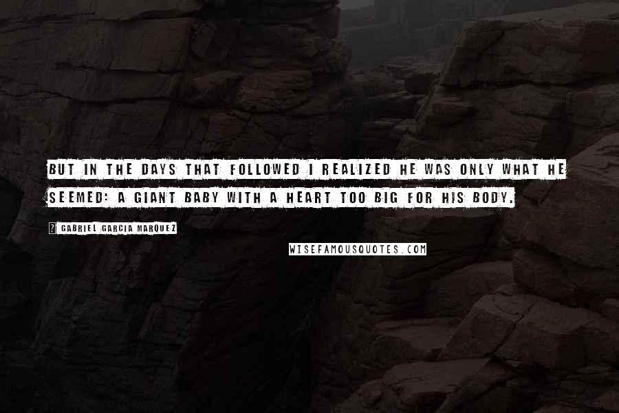 Gabriel Garcia Marquez Quotes: But in the days that followed I realized he was only what he seemed: a giant baby with a heart too big for his body.