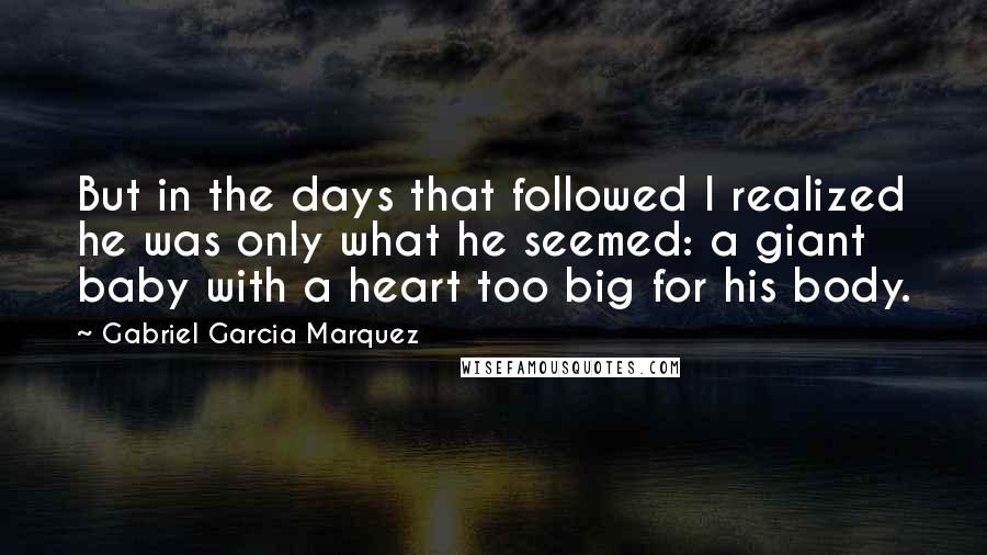 Gabriel Garcia Marquez Quotes: But in the days that followed I realized he was only what he seemed: a giant baby with a heart too big for his body.