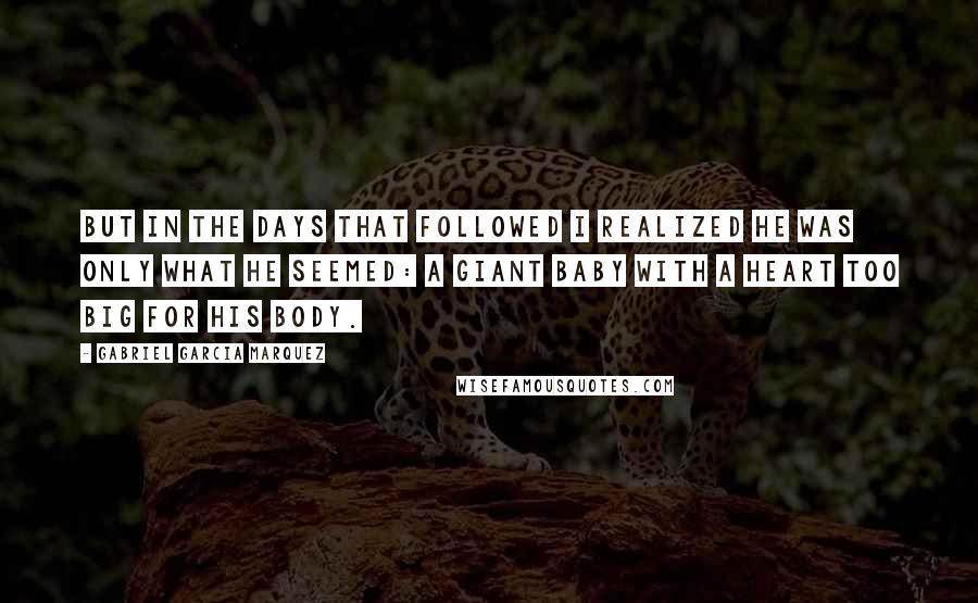 Gabriel Garcia Marquez Quotes: But in the days that followed I realized he was only what he seemed: a giant baby with a heart too big for his body.