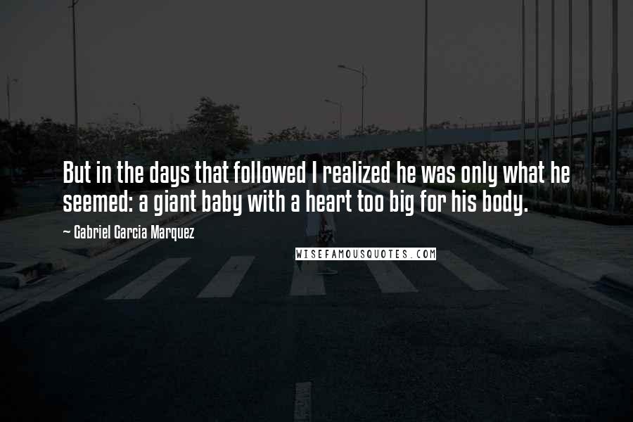 Gabriel Garcia Marquez Quotes: But in the days that followed I realized he was only what he seemed: a giant baby with a heart too big for his body.