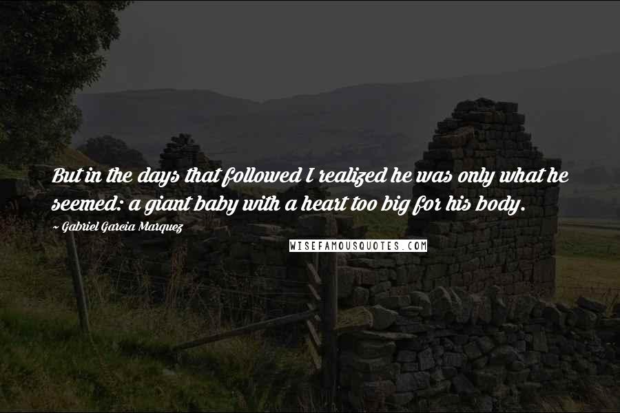 Gabriel Garcia Marquez Quotes: But in the days that followed I realized he was only what he seemed: a giant baby with a heart too big for his body.