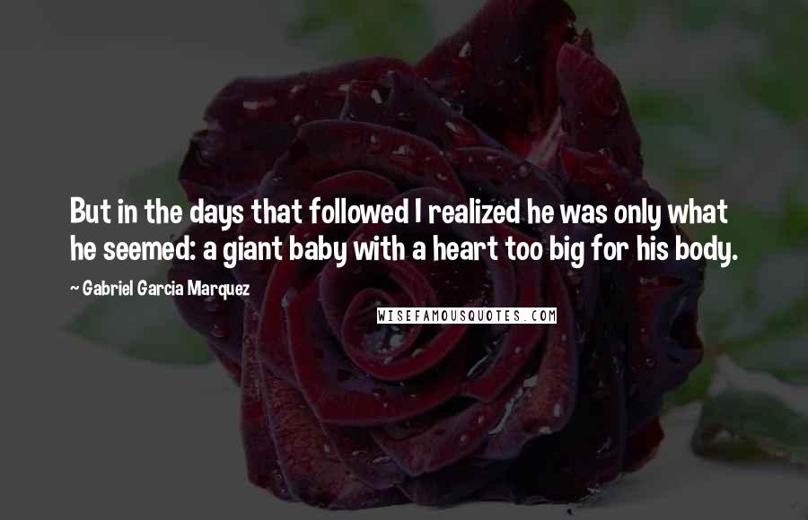 Gabriel Garcia Marquez Quotes: But in the days that followed I realized he was only what he seemed: a giant baby with a heart too big for his body.