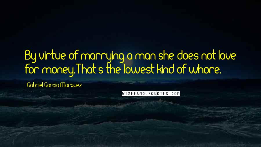 Gabriel Garcia Marquez Quotes: By virtue of marrying a man she does not love for money. That's the lowest kind of whore.