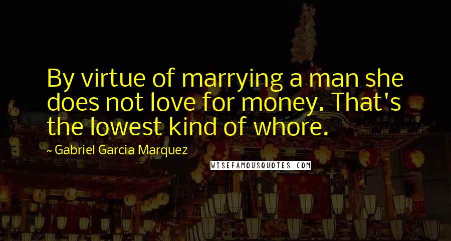 Gabriel Garcia Marquez Quotes: By virtue of marrying a man she does not love for money. That's the lowest kind of whore.