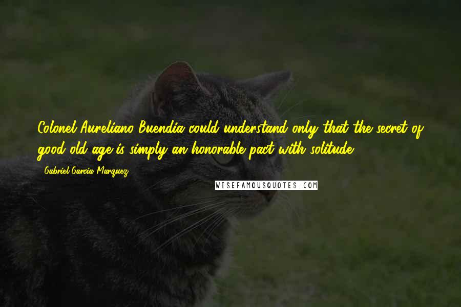 Gabriel Garcia Marquez Quotes: Colonel Aureliano Buendia could understand only that the secret of good old age is simply an honorable pact with solitude- 205