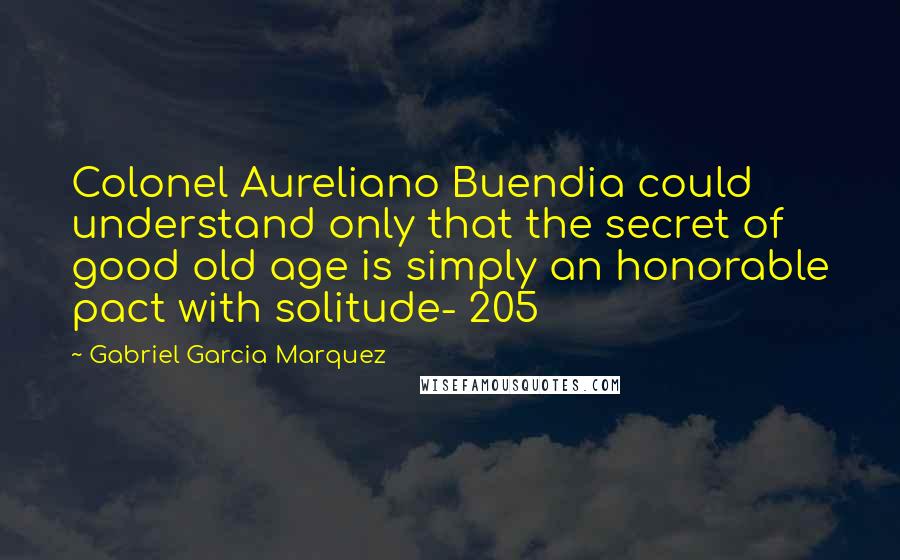 Gabriel Garcia Marquez Quotes: Colonel Aureliano Buendia could understand only that the secret of good old age is simply an honorable pact with solitude- 205