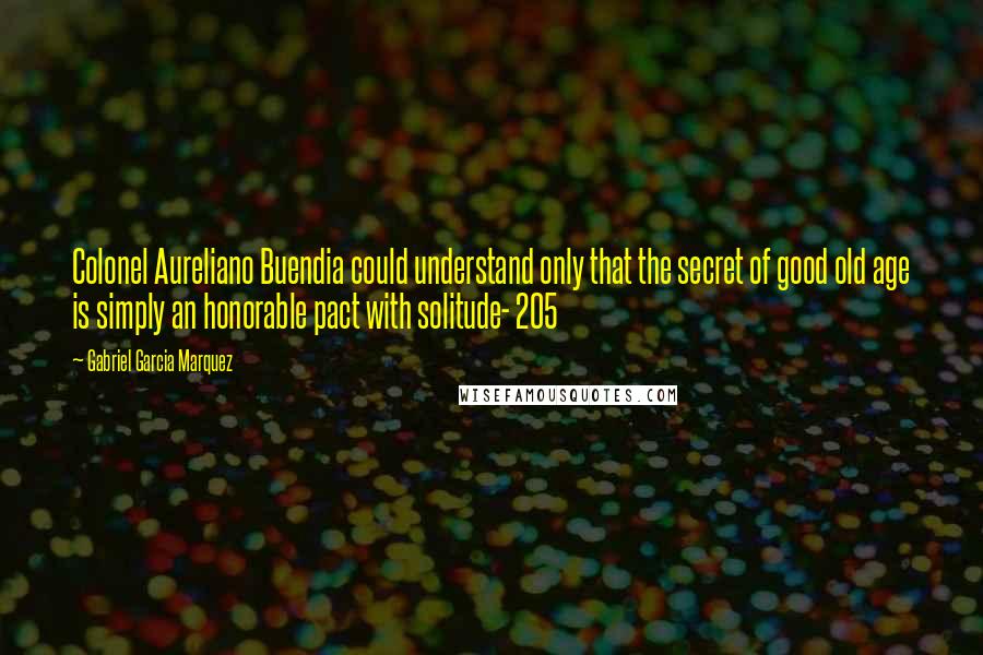 Gabriel Garcia Marquez Quotes: Colonel Aureliano Buendia could understand only that the secret of good old age is simply an honorable pact with solitude- 205