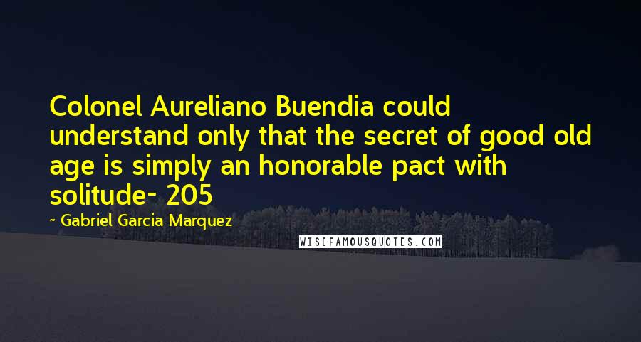 Gabriel Garcia Marquez Quotes: Colonel Aureliano Buendia could understand only that the secret of good old age is simply an honorable pact with solitude- 205